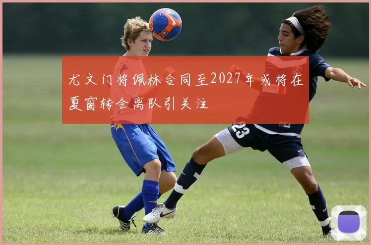 尤文门将佩林合同至2027年或将在夏窗转会离队引关注