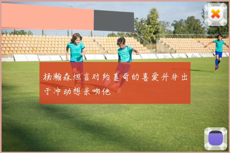 杨瀚森坦言对约基奇的喜爱并非出于冲动想亲吻他